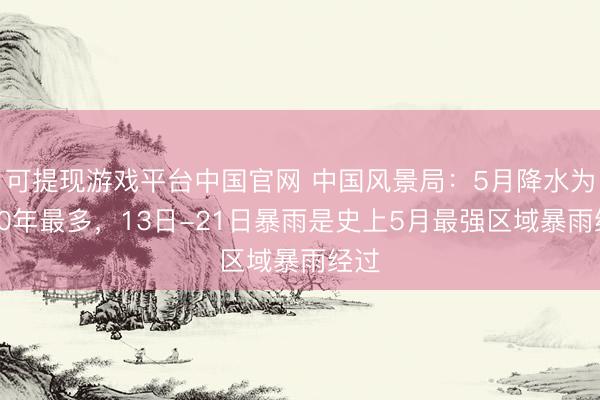 可提现游戏平台中国官网 中国风景局：5月降水为近10年最多，13日-21日暴雨是史上5月最强区域暴雨经过