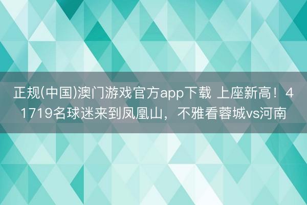 正规(中国)澳门游戏官方app下载 上座新高！41719名球迷来到凤凰山，不雅看蓉城vs河南