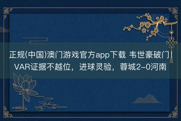 正规(中国)澳门游戏官方app下载 韦世豪破门！VAR证据不越位，进球灵验，蓉城2-0河南