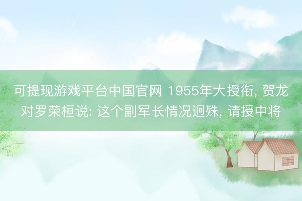 可提现游戏平台中国官网 1955年大授衔， 贺龙对罗荣桓说: 这个副军长情况迥殊， 请授中将
