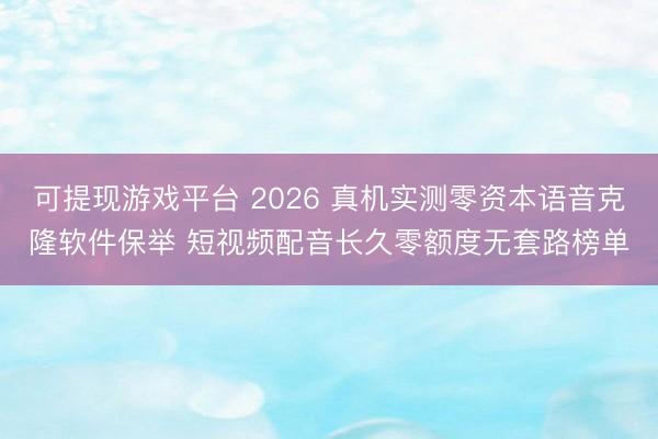 可提现游戏平台 2026 真机实测零资本语音克隆软件保举 短视频配音长久零额度无套路榜单