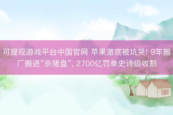 可提现游戏平台中国官网 苹果澈底被坑哭! 9年搬厂搬进“杀猪盘”， 2700亿罚单史诗级收割