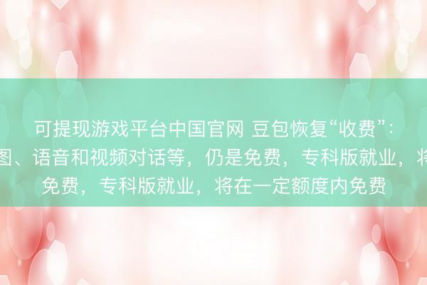 可提现游戏平台中国官网 豆包恢复“收费”：搜索问答、写稿生图、语音和视频对话等，仍是免费，专科版就业，将在一定额度内免费