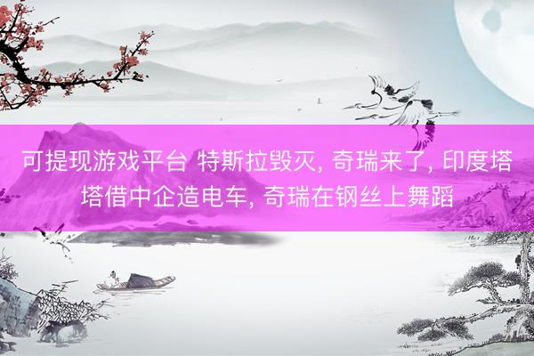 可提现游戏平台 特斯拉毁灭， 奇瑞来了， 印度塔塔借中企造电车， 奇瑞在钢丝上舞蹈