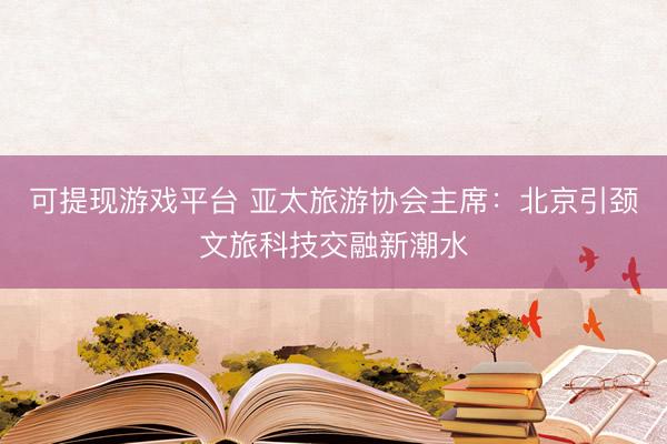 可提现游戏平台 亚太旅游协会主席：北京引颈文旅科技交融新潮水