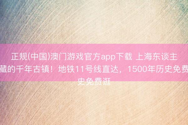 正规(中国)澳门游戏官方app下载 上海东谈主私藏的千年古镇！地铁11号线直达，1500年历史免费逛