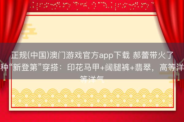 正规(中国)澳门游戏官方app下载 郝蕾带火了一种“新登第”穿搭：印花马甲+阔腿裤+翡翠，高等洋气