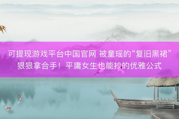 可提现游戏平台中国官网 被童瑶的“复旧黑裙”狠狠拿合手！平庸女生也能抄的优雅公式