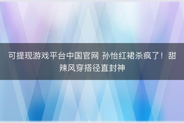可提现游戏平台中国官网 孙怡红裙杀疯了！甜辣风穿搭径直封神