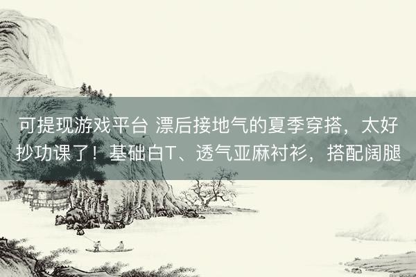 可提现游戏平台 漂后接地气的夏季穿搭，太好抄功课了！基础白T、透气亚麻衬衫，搭配阔腿