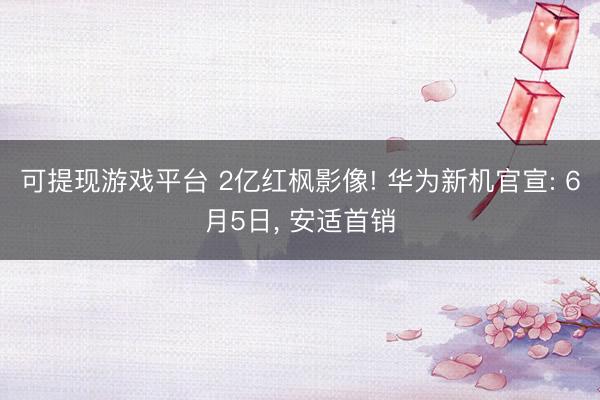 可提现游戏平台 2亿红枫影像! 华为新机官宣: 6月5日， 安适首销