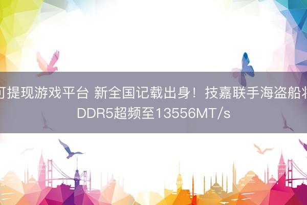 可提现游戏平台 新全国记载出身！技嘉联手海盗船将DDR5超频至13556MT/s