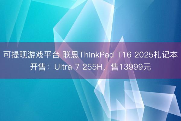 可提现游戏平台 联思ThinkPad T16 2025札记本开售：Ultra 7 255H，售13999元