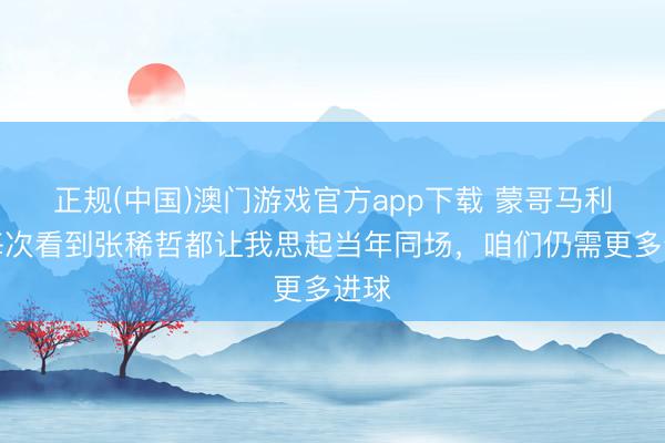 正规(中国)澳门游戏官方app下载 蒙哥马利：每次看到张稀哲都让我思起当年同场，咱们仍需更多进球