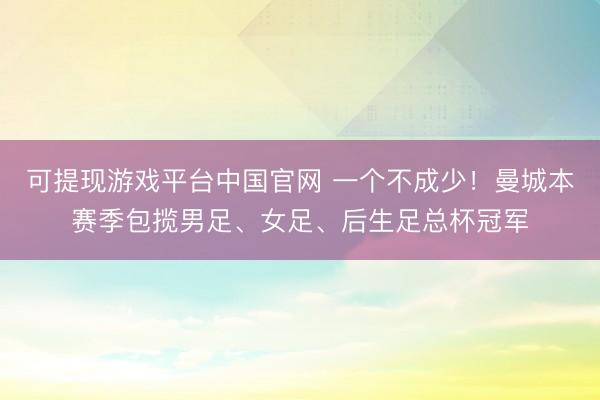 可提现游戏平台中国官网 一个不成少！曼城本赛季包揽男足、女足、后生足总杯冠军