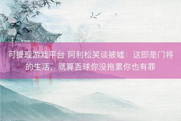 可提现游戏平台 阿利松笑谈被嘘：这即是门将的生活，就算丢球你没拖累你也有罪