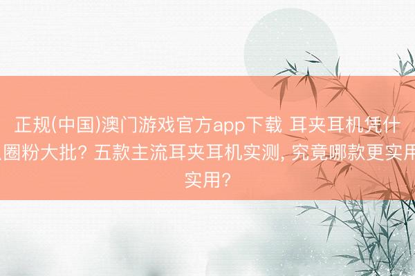 正规(中国)澳门游戏官方app下载 耳夹耳机凭什么圈粉大批? 五款主流耳夹耳机实测， 究竟哪款更实用?