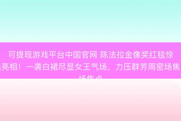 可提现游戏平台中国官网 陈法拉金像奖红毯惊艳亮相！一袭白裙尽显女王气场，力压群芳周密场焦点