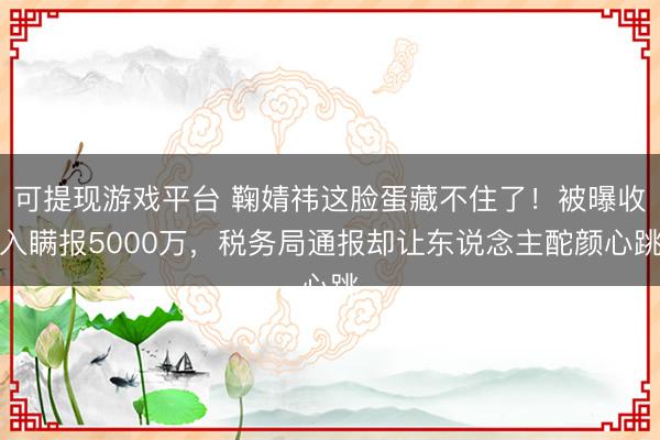 可提现游戏平台 鞠婧祎这脸蛋藏不住了!被曝收入瞒报5000万,税务局通报却让东说念主酡颜心跳