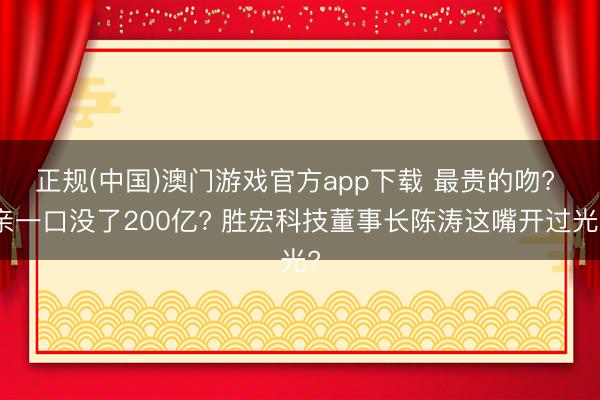 正规(中国)澳门游戏官方app下载 最贵的吻? 亲一口没了200亿? 胜宏科技董事长陈涛这嘴开过光?