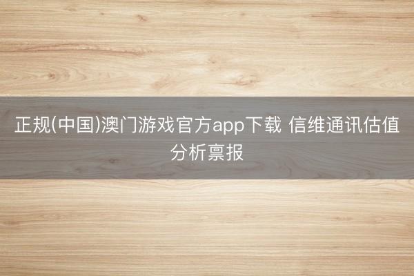 正规(中国)澳门游戏官方app下载 信维通讯估值分析禀报