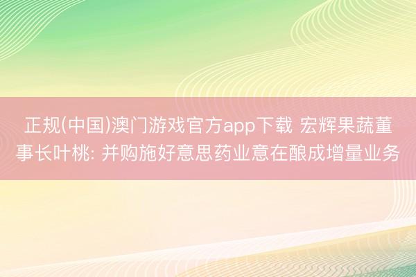 正规(中国)澳门游戏官方app下载 宏辉果蔬董事长叶桃: 并购施好意思药业意在酿成增量业务
