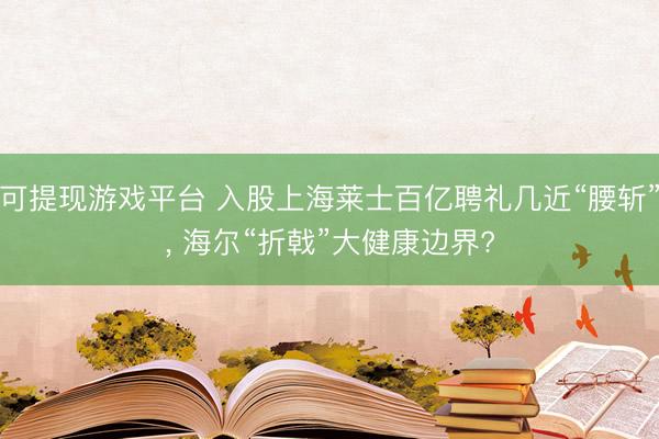 可提现游戏平台 入股上海莱士百亿聘礼几近“腰斩”， 海尔“折戟”大健康边界?