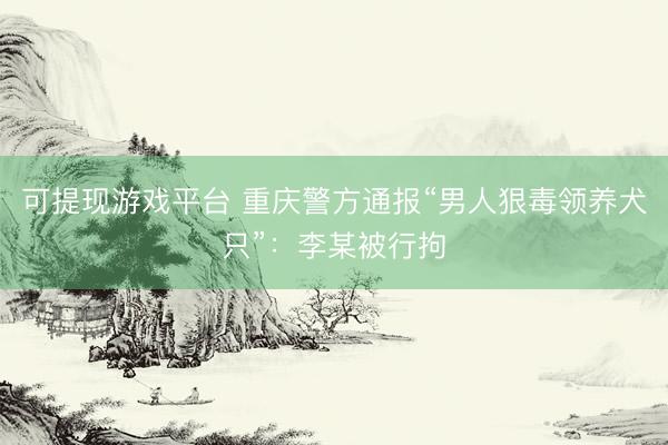 可提现游戏平台 重庆警方通报“男人狠毒领养犬只”：李某被行拘