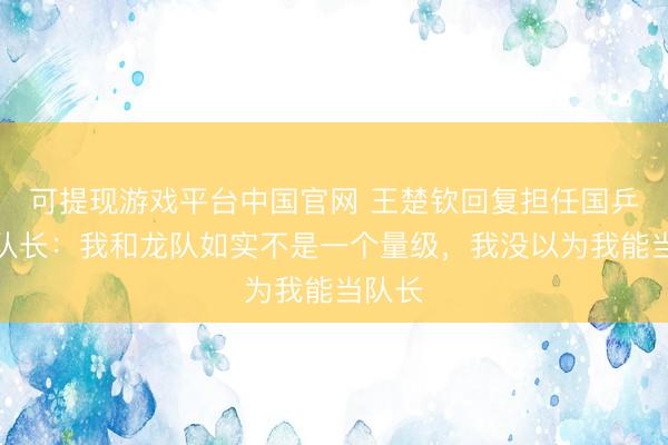 可提现游戏平台中国官网 王楚钦回复担任国乒男队队长：我和龙队如实不是一个量级，我没以为我能当队长