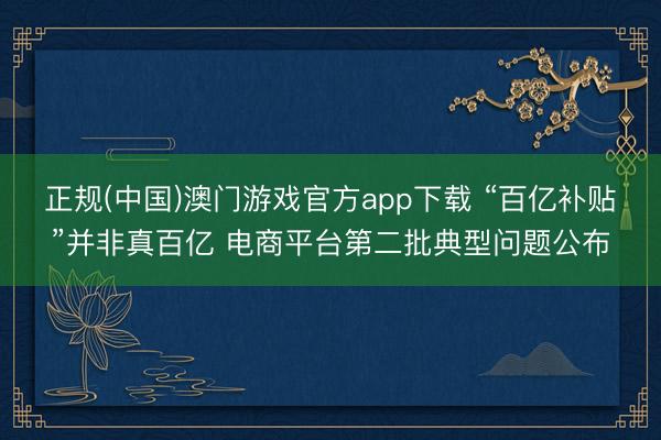 正规(中国)澳门游戏官方app下载 “百亿补贴”并非真百亿 电商平台第二批典型问题公布
