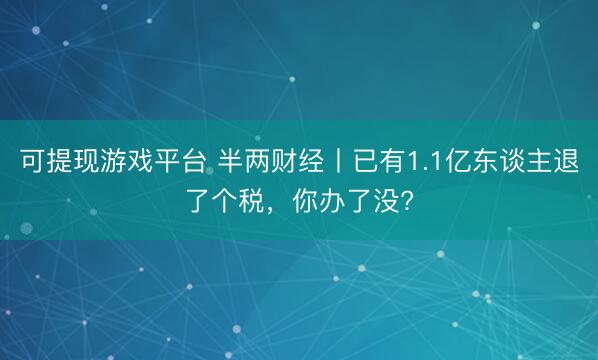 可提现游戏平台 半两财经丨已有1.1亿东谈主退了个税，你办了没?