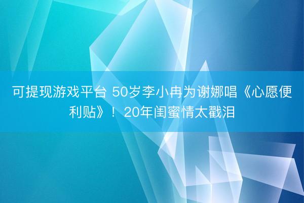 可提现游戏平台 50岁李小冉为谢娜唱《心愿便利贴》！20年闺蜜情太戳泪