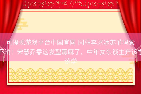 可提现游戏平台中国官网 同框李冰冰苏菲玛索不输！宋慧乔靠这发型赢麻了，中年女东谈主齐该学
