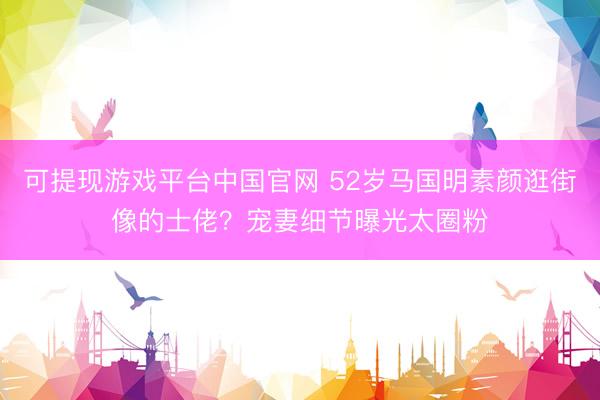 可提现游戏平台中国官网 52岁马国明素颜逛街像的士佬？宠妻细节曝光太圈粉