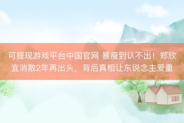 可提现游戏平台中国官网 暴瘦到认不出！郑欣宜消散2年再出头，背后真相让东说念主爱重