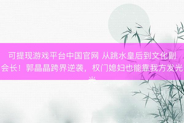 可提现游戏平台中国官网 从跳水皇后到文化副会长！郭晶晶跨界逆袭，权门媳妇也能靠我方发光