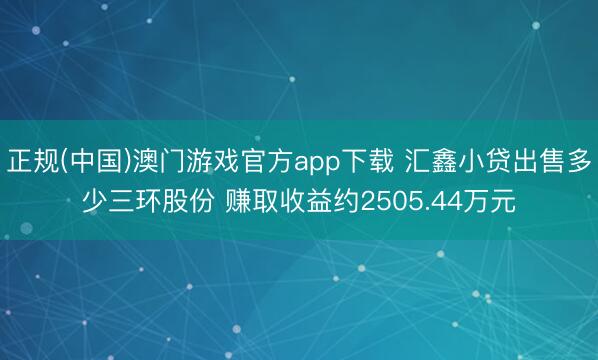 正规(中国)澳门游戏官方app下载 汇鑫小贷出售多少三环股份 赚取收益约2505.44万元