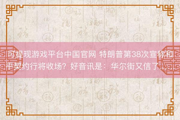 可提现游戏平台中国官网 特朗普第38次宣称和平契约行将收场？好音讯是：华尔街又信了……