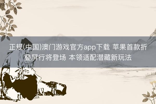 正规(中国)澳门游戏官方app下载 苹果首款折叠屏行将登场 本领适配潜藏新玩法