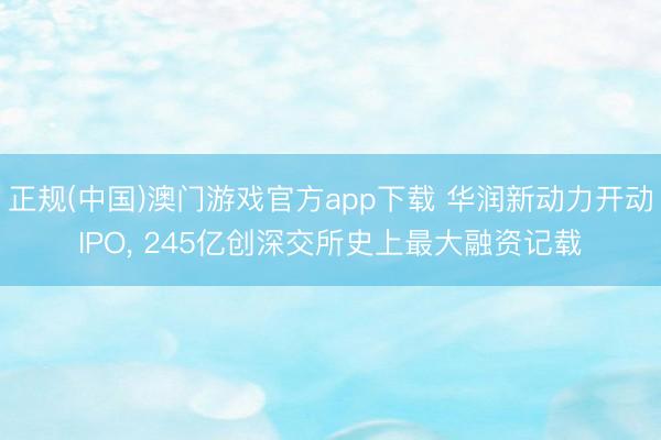 正规(中国)澳门游戏官方app下载 华润新动力开动IPO， 245亿创深交所史上最大融资记载