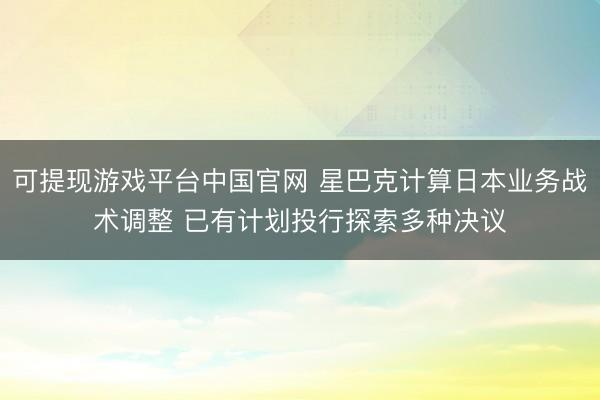 可提现游戏平台中国官网 星巴克计算日本业务战术调整 已有计划投行探索多种决议