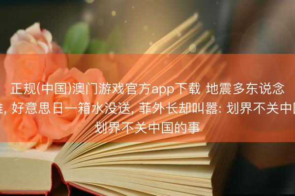 正规(中国)澳门游戏官方app下载 地震多东说念主遭难， 好意思日一箱水没送， 菲外长却叫嚣: 划界不关中国的事