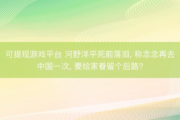 可提现游戏平台 河野洋平死前落泪， 称念念再去中国一次， 要给家眷留个后路?