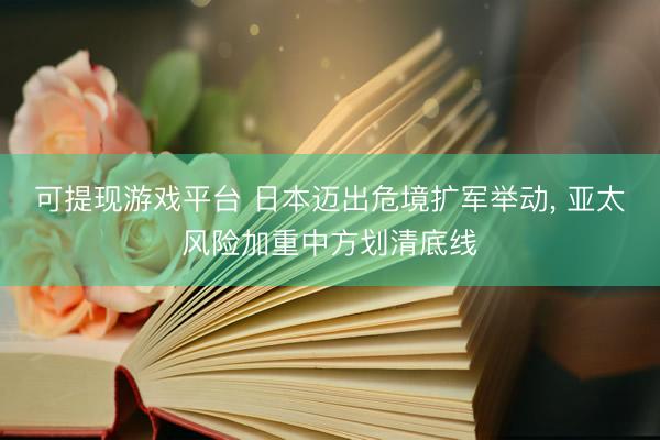 可提现游戏平台 日本迈出危境扩军举动， 亚太风险加重中方划清底线