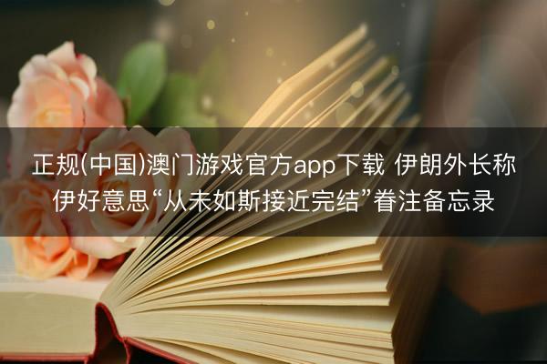 正规(中国)澳门游戏官方app下载 伊朗外长称伊好意思“从未如斯接近完结”眷注备忘录