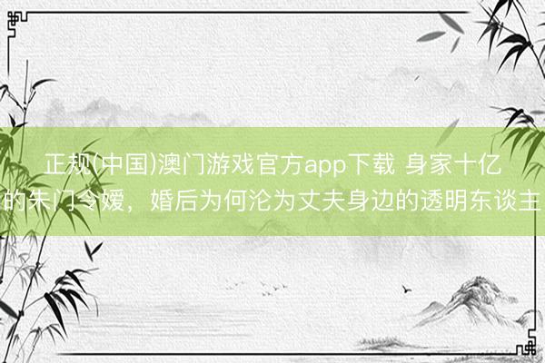 正规(中国)澳门游戏官方app下载 身家十亿的朱门令嫒，婚后为何沦为丈夫身边的透明东谈主