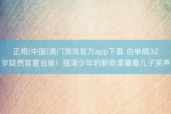 正规(中国)澳门游戏官方app下载 白举纲32岁陡然官宣当爸！摇滚少年的新歌里藏着儿子笑声