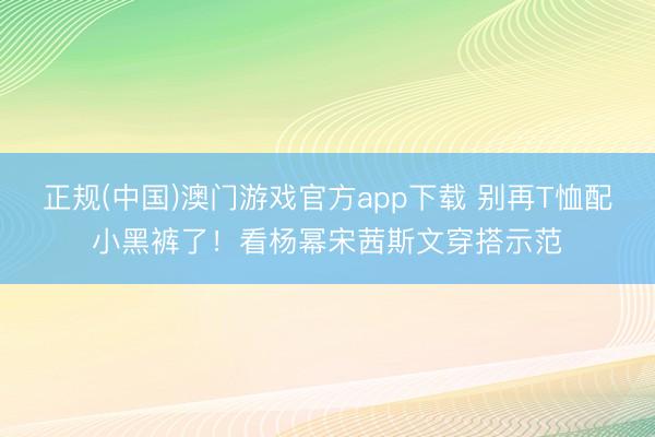 正规(中国)澳门游戏官方app下载 别再T恤配小黑裤了!看杨幂宋茜斯文穿搭示范
