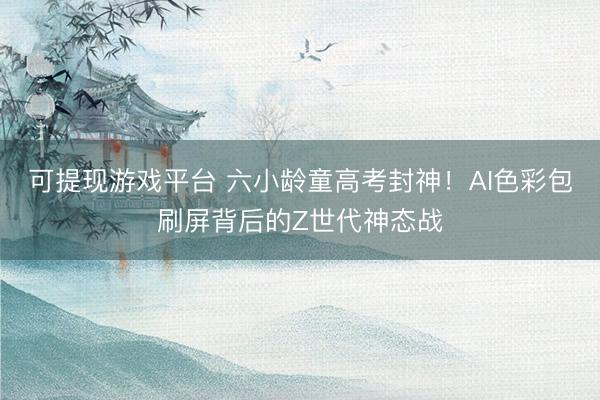 可提现游戏平台 六小龄童高考封神！AI色彩包刷屏背后的Z世代神态战