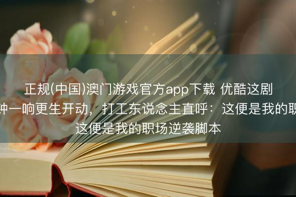 正规(中国)澳门游戏官方app下载 优酷这剧太敢拍！铜钟一响更生开动，打工东说念主直呼：这便是我的职场逆袭脚本